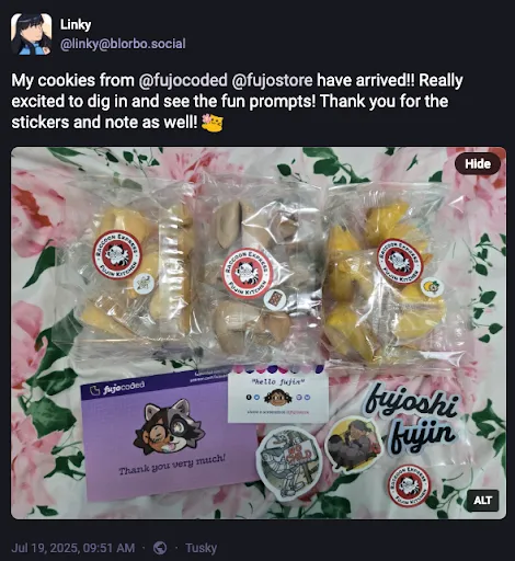 A Fediverse/Mastodon post by linky @ blorbo.social reading

My cookies from @ fujocoded @ fujostore have arrived!! Really excited to dig in
and see the fun prompts! Thank you for the stickers and note as well! (emoji of
a cute blob-shaped cat offering a flower)

A photo is attached. Linky’s alt text reads “Three bags of different flavored
fortune cookies. Alongside are two business cards and some stickers.”