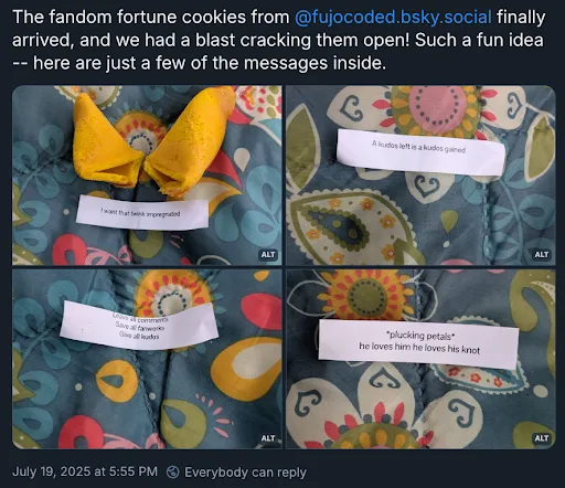 A Bluesky post with the poster’s username and icon cropped off, reading

The fandom fortune cookies from @ fujocoded.bsky.social finally arrived, and we
had a blast cracking them open! Such a fun idea — here are just a few of the
messages inside.

Four images are attached of fortune cookies with these fortunes:

1. I want that twink impregnated 
2. A kudos left is a kudos gained 
3. Leave all comments, save all fanworks, give all kudos 
4. *plucking petals* he loves him he loves his knot