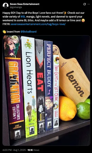 A tweet from Seven Seas Entertainment @ gomanga reading

Happy 901 Day to all the Boys’ Love fans out there! (sparkle emoji) Check out
our wide variety of #BL manga, light novels, and danmei to spend your weekend in
some BL bliss. And maybe add a lil lemon or lime zest (silly winking emoji)
IYKYK (link to SevenSeasEntertainment.com/tag/boys-love)

(lemon emoji) board from @ BobaBoard

A photo is attached. It has five books: Gravitation Collector’s Edition 1 by
Maki Murakami, Lion Hearts by by Mita Ori, Eat by Nagabe, Perfect Buddy by daki
and Lash, and Two Guys at the Vet Clinic by Sinonome. There is also a wooden
charcuterie board with the word “lemon” on it and an a few actual lemons and
limes on the shelf with the books and board.