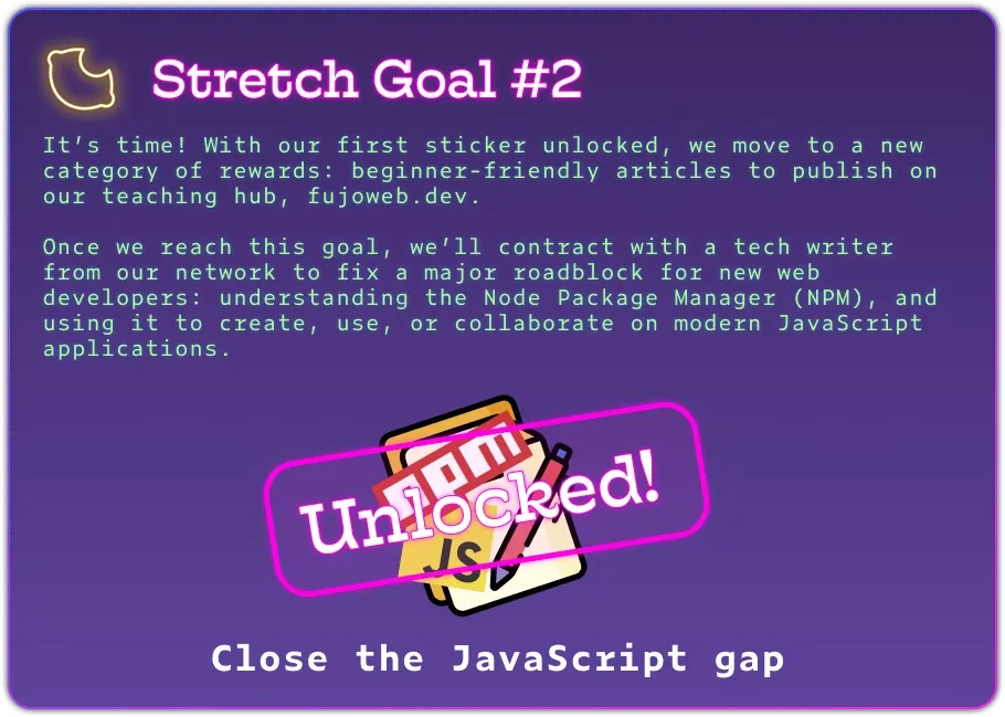 Stretch Goal #2 It’s time! With our first sticker unlocked, we move to a new category of rewards: beginner-friendly articles to publish on our teaching hub, fujoweb.dev.  Once we reach this goal, we’ll contract with a tech writer from our network to fix a major roadblock for new web developers: understanding the Node Package Manager (NPM), and using it to create, use, or collaborate on modern JavaScript applications. The image has celebratory confetti and a big &#x26;quot;unlocked&#x26;quot; stamp.
